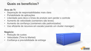 Quais os benefícios?
Negócio:
• Redução de custos
• Velocidade (Time to Market)
• Confiança e previsibilidade de entrega
Área de TI:
• Separação de responsabilidades mais clara
• Portabilidade de aplicações
• Liberdade para devs e times de produto sem perder o controle
• Aumento de velocidade (containers são leves)
• Aumento da confiança (containers são padronizados)
• Uso eficiente de recursos em escala (usando um cluster manager)
 