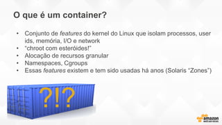 O que é um container?
?!?
• Conjunto de features do kernel do Linux que isolam processos, user
ids, memória, I/O e network
• “chroot com esteróides!”
• Alocação de recursos granular
• Namespaces, Cgroups
• Essas features existem e tem sido usadas há anos (Solaris “Zones”)
 