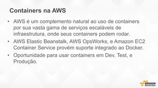 Containers na AWS
• AWS é um complemento natural ao uso de containers
por sua vasta gama de serviços escaláveis de
infraestrutura, onde seus containers podem rodar.
• AWS Elastic Beanstalk, AWS OpsWorks, e Amazon EC2
Container Service provém suporte integrado ao Docker.
• Oportunidade para usar containers em Dev, Test, e
Produção.
 