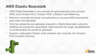 AWS Elastic Beanstalk
• AWS Elastic Beanstalk é uma camada de gerenciamento para serviços
AWS como Amazon EC2, Amazon RDS, e Elastic Load Balancing
• Remove o requisito de lançar manualmente os recursos AWS necessários
para rodar sua aplicação
• Você faz upload da sua aplicação enquanto o Elastic Beanstalk cuida dos
detalhes de provisionar capacidade, balancamento de carga, escalabilidade
e monitoramento da saúde da aplicação
• Suporte a aplicações Docker multi-container (em conjunto com Amazon
EC2 Container Service)
 