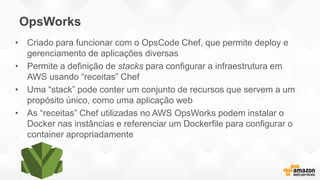 OpsWorks
• Criado para funcionar com o OpsCode Chef, que permite deploy e
gerenciamento de aplicações diversas
• Permite a definição de stacks para configurar a infraestrutura em
AWS usando “receitas” Chef
• Uma “stack” pode conter um conjunto de recursos que servem a um
propósito único, como uma aplicação web
• As “receitas” Chef utilizadas no AWS OpsWorks podem instalar o
Docker nas instâncias e referenciar um Dockerfile para configurar o
container apropriadamente
 