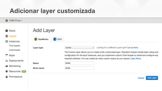 Adicionar layer customizada
• Criado para funcionar com o OpsCode Chef, que permite deploy e
gerenciamento de aplicações diversas
• Permite a definição de stacks para configurar a infraestrutura em
AWS usando “receitas” Chef
• Uma “stack” pode conter um conjunto de recursos que servem a um
propósito único, como uma aplicação web
• As “receitas” Chef utilizadas no AWS OpsWorks podem instalar o
Docker nas instâncias e referenciar um Dockerfile para configurar o
container apropriadamente
 