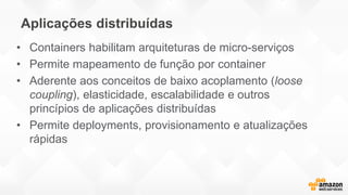 Aplicações distribuídas
• Containers habilitam arquiteturas de micro-serviços
• Permite mapeamento de função por container
• Aderente aos conceitos de baixo acoplamento (loose
coupling), elasticidade, escalabilidade e outros
princípios de aplicações distribuídas
• Permite deployments, provisionamento e atualizações
rápidas
 