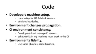 Code
• Developers machine setup.
• Local setup for DB & Mock servers.
• Versions headache.
• Environment changes propagation.
• CI environment consistency.
• Developers don’t manage CI servers.
• What works in my machine must work in the CI.
• Environments fidelity.
• Use same libraries, same binaries.
 