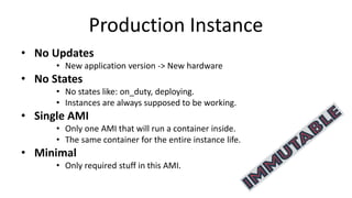 Production Instance
• No Updates
• New application version -> New hardware
• No States
• No states like: on_duty, deploying.
• Instances are always supposed to be working.
• Single AMI
• Only one AMI that will run a container inside.
• The same container for the entire instance life.
• Minimal
• Only required stuff in this AMI.
 