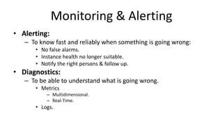 Monitoring & Alerting
• Alerting:
– To know fast and reliably when something is going wrong:
• No false alarms.
• Instance health no longer suitable.
• Notify the right persons & follow up.
• Diagnostics:
– To be able to understand what is going wrong.
• Metrics
– Multidimensional.
– Real-Time.
• Logs.
 