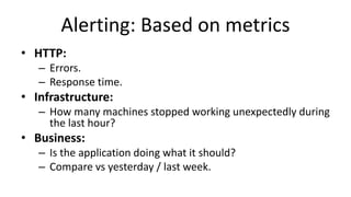 Alerting: Based on metrics
• HTTP:
– Errors.
– Response time.
• Infrastructure:
– How many machines stopped working unexpectedly during
the last hour?
• Business:
– Is the application doing what it should?
– Compare vs yesterday / last week.
 
