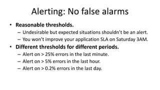 Alerting: No false alarms
• Reasonable thresholds.
– Undesirable but expected situations shouldn’t be an alert.
– You won’t improve your application SLA on Saturday 3AM.
• Different thresholds for different periods.
– Alert on > 25% errors in the last minute.
– Alert on > 5% errors in the last hour.
– Alert on > 0.2% errors in the last day.
 