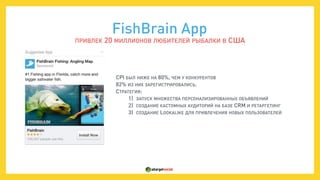  
CPI БЫЛ НИЖЕ НА 80%, ЧЕМ У КОНКУРЕНТОВ
82% ИЗ НИХ ЗАРЕГИСТРИРОВАЛИСЬ.
СТРАТЕГИЯ:
1) ЗАПУСК МНОЖЕСТВА ПЕРСОНАЛИЗИРОВАННЫХ ОБЪЯВЛЕНИЙ
2) СОЗДАНИЕ КАСТОМНЫХ АУДИТОРИЙ НА БАЗЕ CRM И РЕТАРГЕТИНГ
3) СОЗДАНИЕ LOOKALIKE ДЛЯ ПРИВЛЕЧЕНИЯ НОВЫХ ПОЛЬЗОВАТЕЛЕЙ
FishBrain App
ПРИВЛЕК 20 МИЛЛИОНОВ ЛЮБИТЕЛЕЙ РЫБАЛКИ В США
 
