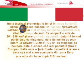 Italia (scris i pronun at la fel i în ș ț ș limba italiană),
oficial Republica Italiană (în italiană Repubblica
italiana) este un stat unitar, republică parlamentară,
aflat în Europa de sud. Ea acoperă o arie de
301.338 km² i are o ș climă temperată; datorită formei
păr ii sale continentale, este denumită pe planț
intern lo Stivale („Cizma”) Cu 61 de milioane de
locuitori, este a cincea cea mai populată ară aț
Europei. Italia este o ară foarte dezvoltată  i are aț ș
treia cea mai mare economie din zona Euro
i a opta din lume după PIB nominal.ș
 