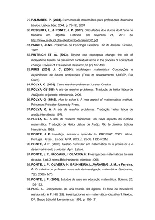 79. PALHARES, P. (2004). Elementos de matemática para professores do ensino
básico. Lisboa: lidel, 2004. p. 79- 97, 2007
80. PESQUITA, L., & PONTE, J. P. (2007). Dificuldades dos alunos do 8.º ano no
trabalho em álgebra. Retirado em fevereiro 21, 2011 de
http://www.eselx.ipl.pt/eselx/downloads/siem/c05.pdf
81. PIAGET, JEAN. Problemas de Psicologia Genética. Rio de Janeiro: Forense,
1982.
82. PINTRICH ET AL (1993). Beyond cod conceptual change: the role of
motivational beliefs na classroom contextual factos in the process of conceptual
change. Review of Educational Research,63 (2): 167-199.
83. PIRIS (2001) J. C. (2004). Modelagem matemática: Concepções e
experiências de futuros professores (Tese de doutoramento, UNESP, Rio
Claro).
84. POLYA, G. (2003). Como resolver problemas. Lisboa: Gradiva
85. POLYA, G.(1986) A arte de resolver problemas. Tradução de heitor lisboa de
Araújo.rio de janeiro: interciência, 2006.
86. PÓLYA, G. (1945). How to solve it: A new aspect of mathematical method.
Princeton: Princeton University Press.
87. POLYA, G. A. A arte de resolver problemas. Tradução: heitor lisboa de
araújo.interciência, 1978.
88. POLYA, G.. A arte de resolver problemas: um novo aspecto do método
matemático. Tradução de Heitor Lisboa de Araújo. Rio de Janeiro: Editora
Interciência, 1995.
89. PONTE, J. P. Investigar, ensinar e aprender. In: PROFMAT, 2003, Lisboa,
Portugal. Actas... Lisboa: APM, 2003, p. 25-39. 1 CD-ROM.
90. PONTE, J. P. (2005). Gestão curricular em matemática. In o professor e o
desenvolvimento curricular. Apm. Lisboa.
91. PONTE, J. P., BROCARDO, J. OLIVEIRA, H. Investigacoes matemáticas da sala
de aula. 1.ed.,2 reimp.Belo Horizonte: Atentico, 2006.
92. PONTE, J. P., OLIVEIRA, H. BRUNHEIRA, L., VARANDAS, J. M., e Ferreira,
C. O trabalho do professor numa aula de investigação matemática. Quadrante,
7(2), 2006,41-70.
93. PONTE, J. P. (2006). Estudos de caso em educação matemática. Bolema, 25,
105-132.
94. PUIG, L. Competentes de una historia del álgebra. El texto de Khwarizmi
restaurado. In F. Hitt (Ed). Investigaciones em matemática educativa II. Mexico,
DF: Grupo Editorial Iberoamerica, 1998, p. 109-131
 