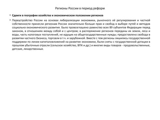 Регионы России в период реформ
• Сдвиги в географии хозяйства и экономическом положении регионов
• Переустройство России на основах либерализации экономики, рыночного её регулирования и частной
собственности принесли регионам России значительно больше прав и свобод в выборе путей и методов
социально-экономического развития. Было провозглашено равенство всех 89 субъектов Федерации перед
законом, в отношениях между собой и с центром; в распоряжение регионов переданы их земли, леса и
воды, часть налоговых поступлений, не идущих на общегосударственные нужды; предоставлена свобода в
развитии частного бизнеса, торговли в т.ч. и зарубежной. Вместе с тем регионы лишились государственной
поддержки по линии капиталовложений на развитие экономики, были сняты с государственной дотации в
прошлом убыточные отрасли (сельское хозяйство, ВПК и др.) и многие виды товаров - продовольственные,
детские, лекарственные.
 
