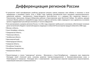 Дифференциация регионов России
• В результате такой трансформации хозяйства ресурсные регионы сумели сохранить свои объёмы и оказались в числе
лидирующих в экономике страны. Если в 70-80-е годы наиболее рентабельной была экономика машиностроительно-
химических районов - Центрального, Северо-Западного, Волго-Вятского, то к середине 90-х первенство перешло к
Поволжскому, Уральскому, Западно-Сибирскому районам и Красноярскому краю Восточной Сибири. Эти районы, дающие
основные объемы добычи и переработки руды черных и цветных металлов, нефти, природного газа и древесины в условиях
кризиса поддерживают российскую экономику от полного обрушения.
• Если рассматривать в разрезе регионов России, то в 90-е годы сохраняют прибыльность экономики, обеспечивают основную
долю поступлений в бюджет и валютной выручки следующие 11 областей России (против тридцати областей в 1990 году):
• Москва и область;
• Санкт-Петербург и область;
• Свердловская область;
• Тюменская область;
• Челябинская область;
• Красноярский край;
• Нижегородская область;
• Самарская область;
• Республика Татарстан;
• Республика Башкортостан;
• Кемеровская область.
•
• Присутствующие в списке "нересурсные" регионы - Московская и Санкт-Петербургская - сохранили свое первенство
благодаря своей столичной роли, сильному развитию торгово-посреднических и банковско-финансовых услуг, а
Нижегородская и Самарская - благодаря авто- и авиастроению - единственным отраслям гражданского машиностроения,
сохранившим свою роль в промышленности.
 