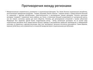 Противоречия между регионами
• Межрегиональная напряженность усиливается и национальным фактором. Так, более богатые национальные республики,
располагающие природными ресурсами - Татария, Башкирия, Якутия, Хакасия – подняли вопрос о предоставлении большей
по сравнению с другими республиками, самостоятельности в распоряжении своими доходами. Попытка военными
методами "усмирить" стремление такого района, как Чечня, к получению большей независимости от центральной власти,
как все помнят, кончилась крахом для всего общества. Поэтому, для регулирования отношений с такими субъектами
Федерации был применён другой более плодотворный метод - метод заключения договоров. На их основе ряду
национальных республик было предоставлено больше свободы в распоряжении прибылью производства и собираемыми
налогами, по сравнению с другими регионами. Круг этих "договорных" регионов постепенно расширяется. Таким образом,
мирным путём была снята напряжённость отношений между Центром и национальными республиками.
 