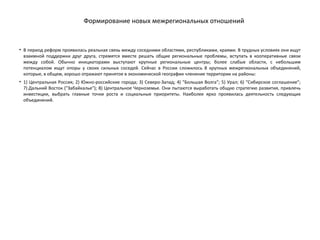 Формирование новых межрегиональных отношений
• В период реформ проявилась реальная связь между соседними областями, республиками, краями. В трудных условиях они ищут
взаимной поддержки друг друга, стремятся вместе решать общие региональные проблемы, вступать в кооперативные связи
между собой. Обычно инициаторами выступают крупные региональные центры; более слабые области, с небольшим
потенциалом ищут опоры у своих сильных соседей. Сейчас в России сложилось 8 крупных межрегиональных объединений,
которые, в общем, хорошо отражают принятое в экономической географии членение территории на районы:
• 1) Центральная Россия; 2) Южно-российские города; 3) Северо-Запад; 4) "Большая Волга"; 5) Урал; 6) "Сибирское соглашение";
7) Дальний Восток ("Забайкалье"); 8) Центральное Черноземье. Они пытаются выработать общую стратегию развития, привлечь
инвестиции, выбрать главные точки роста и социальные приоритеты. Наиболее ярко проявилась деятельность следующих
объединений.
 