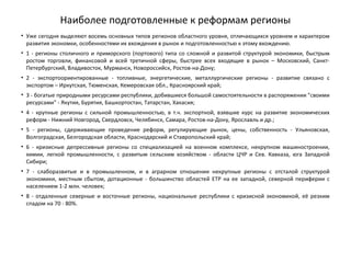 Наиболее подготовленные к реформам регионы
• Уже сегодня выделяют восемь основных типов регионов областного уровня, отличающихся уровнем и характером
развития экономки, особенностями их вхождения в рынок и подготовленностью к этому вхождению.
• 1 - регионы столичного и приморского (портового) типа со сложной и развитой структурой экономики, быстрым
ростом торговли, финансовой и всей третичной сферы, быстрее всех входящие в рынок – Московский, Санкт-
Петербургский, Владивосток, Мурманск, Новороссийск, Ростов-на-Дону;
• 2 - экспортоориентированные - топливные, энергетические, металлургические регионы - развитие связано с
экспортом – Иркутская, Тюменская, Кемеровская обл., Красноярский край;
• 3 - богатые природными ресурсами республики, добившиеся большой самостоятельности в распоряжении "своими
ресурсами" - Якутия, Бурятия, Башкортостан, Татарстан, Хакасия;
• 4 - крупные регионы с сильной промышленностью, в т.ч. экспортной, взявшие курс на развитие экономических
реформ - Нижний Новгород, Свердловск, Челябинск, Самара, Ростов-на-Дону, Ярославль и др.;
• 5 - регионы, сдерживающие проведение реформ, регулирующие рынок, цены, собственность - Ульяновская,
Волгоградская, Белгородская области, Краснодарский и Ставропольский край;
• 6 - кризисные депрессивные регионы со специализацией на военном комплексе, некрупном машиностроении,
химии, легкой промышленности, с развитым сельским хозяйством - области ЦЧР и Сев. Кавказа, юга Западной
Сибири;
• 7 - слаборазвитые и в промышленном, и в аграрном отношении некрупные регионы с отсталой структурой
экономики, местным сбытом, дотационные - большинство областей ЕТР на ее западной, северной периферии с
населением 1-2 млн. человек;
• 8 - отдаленные северные и восточные регионы, национальные республики с кризисной экономикой, её резким
спадом на 70 - 80%.
 