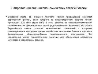 Направления внешнеэкономических связей России
• Основное место во внешней торговле России традиционно занимает
Европейский регион, доля которого во внешнеторговом обороте России
превышает 50% (без стран СНГ). В этом регионе во внешнеэкономической
политике России сформировался целый ряд приоритетов. Во­первых, это страны
Европейского союза, развитие экономических отношений с которыми
рассматривается под углом зрения содействия включению России в процессы
формирования общеевропейского экономического пространства. Это
направление имеет первостепенное значение для обеспечения российских
интересов в Европейском регионе.
 
