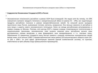 Экономические отношения России и соседних стран сейчас и в перспективе
• Содружество Независимых Государств (СНГ) и Россия
•
• Экономическая сплоченность республик в рамках СССР была очевидной. Это видно хотя бы потому, что 20%
совокупного валового продукта поступало в межрегиональный обмен (в рамках ЕС ­ 14%), все недостающие
продукты республики получали в рамках межреспубликанских связей. На внешний рынок выходила
практически лишь Россия, вывозившая топливо, металлы, вооружение. Она меньше зависела от республик в
силу мощи и широты своего экономического потенциала. Связи же между республиками регулировались в
первую очередь из Москвы. Поэтому, хотя распад СССР в первую очередь стимулировался политическими и
национальными причинами, экономические тоже сыграли немалую роль: республики желали сами
распоряжаться своими ресурсами и сами формировать свои международные, в т.ч. торговые связи.
Образование 15 суверенных государств очень быстро привело к разрыву налаженных экономических связей
между ними: если раньше (1990 г.) межреспубликанские связи давали 3/4 внешнеторгового оборота стран СНГ,
то уже к 1994 г. он упал вдвое. Дезинтеграция прежней единой хозяйственной системы, по оценкам,
ответственна за треть объема спада промышленного производства.
 