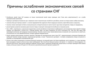 Причины ослабления экономических связей
со странами СНГ
• Ослабление связей стран СНГ вызвано не только политической волей новых правящих элит ("хочу жить самостоятельно"), но и сугубо
экономическими причинами:
• переход от договорных внутренних цен к мировым снизил покупательную способность республик, многие из которых имели слабую экономику;
• снизилась база для торговых связей, т.к. многие предприятия без надежного сбыта продукции оказались нерентабельными и закрылись;
• начались поиски партнеров по сбыту на внешнем рынке, который зачастую не желал пускать туда новых конкурентов, товары не продавались;
• разный уровень развития экономики делал многие товары в принципе неконкурентоспособными на внешнем рынке.
• Уже к 1993г., встретившись с серьезными трудностями, многие республики почувствовали необходимость восстановления старых связей. В первую
очередь, они обратились к России как к главному донору: ведь в ее руках находилось 3/5 всего потенциала СНГ, 70% газа, 90% нефти, 60%
производства металлов, 2/3 продукции машиностроения. Начались поиски новых торгово­финансовых отношений, хотя и рыночных по своей сути,
но желательно не столь обременительных, которых требовал мировой рынок.
• Начало процессу реинтеграции положило принятие "Договора об экономическом союзе стран СНГ", предполагающего устранение барьеров для
свободной торговли между странами, подписавшими договор, а также "Таможенного договора", в котором оговаривались общие отношения со
странами, не вступившими в экономический союз.
• Россия в этих новых отношениях не получила большого выигрыша: ее внешний вывоз стал более однобоким, чисто сырьевым, т.к. наши партнеры
были вынуждены закупать в России лишь самое необходимое. При этом Россия больше вывозит, чем ввозит, т.е. торговля не сбалансирована, что
убыточно для России. Пока Россия сохранила наиболее сильные связи с Украиной, Белоруссией, Казахстаном, на которые приходится 85% вывоза
и ввоза, остальные страны СНГ дают по 1­4% участия в российской внешней торговле в рамках СНГ.
 