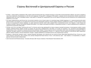 Страны Восточной и Центральной Европы и Россия
• В 70-80 г.г. страны Европы, входившие в СЭВ, создали такой экономический союз, который поглощал от 50 до 65% их внешнеторгового оборота, при этом за каждой из
стран была закреплена специализация на той или иной продукции. Распад СССР и ликвидация СЭВ привели к разрыву многих экономических связей и решительной
переориентации этих стран на Западную Европу. Спад связей со странами СНГ продолжается до сих пор. Однако потенциал для восстановления части промышленных
связей есть, и он не мал.
• Эти страны привлекательны для России тем, что они могут покупать у нас не только сырье, но и некоторые виды готовой продукции, в т.ч. машиностроительной, менее
дорогостоящей, чем западная. В то же время Россия могла бы стать импортером широкого спектра товаров народного потребления, которые, не имея выхода на запад
(в силу его насыщенности своими товарами), но, имея приличное качество, могут найти широкий сбыт на российском рынке. Если говорить о таких странах как
Словакия, Болгария, Румыния, республики бывшей Югославии, то их товары неконкурентоспособны на европейских рынках, а у менее требовательного покупателя в
странах СНГ они могли бы найти спрос.
• Поэтому, после того, как заряд "политической злости" на Россию, долгие годы державшей эти страны в рамках плановой экономики и тоталитаризма ослабнет, можно
ожидать появления более трезвого взгляда на выгоды того или иного сотрудничества. Тем более, что основы его заложены. Так, постепенно восстанавливаются
кооперативные связи с Венгрией по выпуску обновленных автобусов "Икарус"; Польша приняла участие в прокладке новой линии газопровода из Западной Сибири в
Германию. Болгария стремится к восстановлению рынка сбыта своей сельхозпродукции в России, в т.ч. табачных и винных изделий. На российской нефти продолжают
работать заводы Словакии; чешские автомашины "Шкода" с трудом пробиваются на западные рынки и все активнее идут на восток.
• Очевидно, в перспективе наладятся связи с нашими бывшими партнерами, хотя главным для них останется более заманчивый Европейский Союз. Россия же, в силу
своего мощного потенциала, сама способна стать центром объединения более близко и тесно с ней связанных стран - стран Евразии, не отгораживаясь от связей с
другими экономическими сообществами.
• Совет Экономической Взаимопомощи – Болгария, Венгрия, ГДР, Польша, Словакия и Чехия (бывшая Чехословакия), СССР.
 