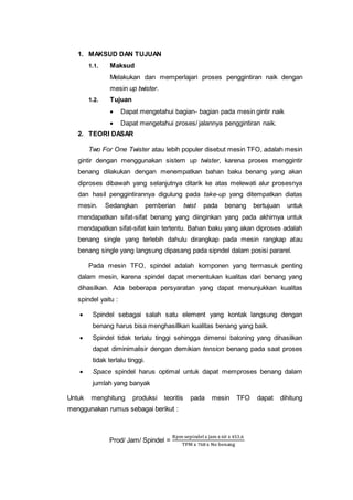 1. MAKSUD DAN TUJUAN
1.1. Maksud
Melakukan dan memperlajari proses penggintiran naik dengan
mesin up twister.
1.2. Tujuan
 Dapat mengetahui bagian- bagian pada mesin gintir naik
 Dapat mengetahui proses/ jalannya penggintiran naik.
2. TEORI DASAR
Two For One Twister atau lebih populer disebut mesin TFO, adalah mesin
gintir dengan menggunakan sistem up twister, karena proses menggintir
benang dilakukan dengan menempatkan bahan baku benang yang akan
diproses dibawah yang selanjutnya ditarik ke atas melewati alur prosesnya
dan hasil penggintirannya digulung pada take-up yang ditempatkan diatas
mesin. Sedangkan pemberian twist pada benang bertujuan untuk
mendapatkan sifat-sifat benang yang diinginkan yang pada akhirnya untuk
mendapatkan sifat-sifat kain tertentu. Bahan baku yang akan diproses adalah
benang single yang terlebih dahulu dirangkap pada mesin rangkap atau
benang single yang langsung dipasang pada sipndel dalam posisi pararel.
Pada mesin TFO, spindel adalah komponen yang termasuk penting
dalam mesin, karena spindel dapat menentukan kualitas dari benang yang
dihasilkan. Ada beberapa persyaratan yang dapat menunjukkan kualitas
spindel yaitu :
 Spindel sebagai salah satu element yang kontak langsung dengan
benang harus bisa menghasillkan kualitas benang yang baik.
 Spindel tidak terlalu tinggi sehingga dimensi baloning yang dihasilkan
dapat diminimalisir dengan demikian tension benang pada saat proses
tidak terlalu tinggi.
 Space spindel harus optimal untuk dapat memproses benang dalam
jumlah yang banyak
Untuk menghitung produksi teoritis pada mesin TFO dapat dihitung
menggunakan rumus sebagai berikut :
Prod/ Jam/ Spindel =
Rpm sepindelx jam x 60 x 453,6
TPM x 768 x No benang
 