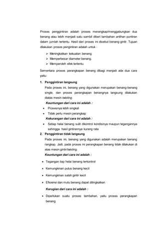 Proses penggintiran adalah proses merangkap/menggabungkan dua
benang atau lebih menjadi satu sambil diberi tambahan antihan puntiran
dalam jumlah tertentu. Hasil dari proses ini disebut benang gintir. Tujuan
dilakukan proses pengintiran adalah untuk :
 Meningkatkan kekuatan benang.
 Memperbesar diameter benang.
 Memperoleh efek tertentu.
Sementara proses perangkapan benang dibagi menjadi ada dua cara
yaitu:
1. Penggintiran langsung
Pada proses ini, benang yang digunakan merupakan benang-benang
single, dan proses perangkapan benangnya langsung dilakukan
diatas mesin twisting.
Keuntungan dari cara ini adalah :
 Prosesnya lebih singkat
 Tidak perlu mesin perangkap
Kekurangan dari cara ini adalah :
 Setiap helai benang sulit dikontrol kondisinya maupun tegangannya
sehingga hasil gintirannya kurang rata
2. Penggintiran tidak langsung
Pada proses ini, benang yang digunakan adalah merupakan benang
rangkap. Jadi, pada proses ini perangkapan benang tidak dilakukan di
atas mesin gintir/twisting.
Keuntungan dari cara ini adalah :
 Tegangan tiap helai benang terkontrol
 Kemungkinan putus benang kecil
 Kemungkinan salah gintir kecil
 Efisiensi dan mutu benang dapat ditingkatkan
Kerugian dari cara ini adalah :
 Diperlukan suatu proses tambahan, yaitu proses perangkapan
benang.
 