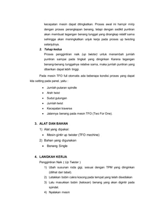 kecepatan mesin dapat ditingkatkan. Proses awal ini hampir mirip
dengan proses perangkapan benang, tetapi dengan sedikit puntiran
akan membuat tegangan benang tunggal yang dirangkap relatif sama
sehingga akan meningkatkan unjuk kerja pada proses up twisting
selanjutnya.
2. Tahap kedua
Proses penggintiran naik (up twister) untuk menambah jumlah
puntiran sampai pada tingkat yang diinginkan Karena tegangan
benang-benang tunggalnya relative sama, maka jumlah puntiran yang
diberikan dapat lebih tinggi.
Pada mesin TFO full otomatis ada beberapa kondisi proses yang dapat
kita setting pada panel, yaitu :
 Jumlah putaran spindle
 Arah twist
 Sudut gulungan
 Jumlah twist
 Kecepatan traverse
 Jalannya benang pada mesin TFO (Two For One).
3. ALAT DAN BAHAN
1) Alat yang dipakai:
 Mesin gintir up twister (TFO mechine)
2) Bahan yang digunakan
 Benang Single
4. LANGKAH KERJA
Penggintiran Naik ( Up Twister )
1) Ubah susunan roda gigi, sesuai dengan TPM yang diinginkan
(dilihat dari tabel).
2) Letakkan bobin cakra kosong pada tempat yang telah disediakan
3) Lalu masukkan bobin (kelosan) benang yang akan digintir pada
spindel.
4) Nyalakan mesin
 