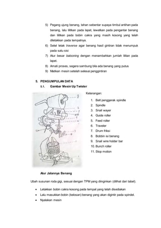 5) Pegang ujung benang, tahan sebentar supaya timbul antihan pada
benang, lalu lilitkan pada lapet, lewatkan pada pengantar benang
dan lilitkan pada bobin cakra yang masih kosong yang telah
diletakkan pada tempatnya.
6) Setel letak traverse agar benang hasil gintiran tidak menumpuk
pada satu sisi
7) Atur besar balooning dengan menambahkan jumlah lilitan pada
lapet.
8) Amati proses, segera sambung bila ada benang yang putus
9) Matikan mesin setelah selesai penggintiran
5. PENGUMPULAN DATA
5.1. Gambar Mesin Up Twister
Keterangan:
1. Belt penggerak spindle
2. Spindle
3. Snail wayer
4. Guide roller
5. Feed roller
6. Traveler
7. Drum friksi
8. Bobbin isi benang
9. Snail wire holder bar
10. Bunch roller
11. Stop motion
Alur Jalannya Benang
Ubah susunan roda gigi, sesuai dengan TPM yang diinginkan (dilihat dari tabel).
 Letakkan bobin cakra kosong pada tempat yang telah disediakan
 Lalu masukkan bobin (kelosan) benang yang akan digintir pada spindel.
 Nyalakan mesin
 