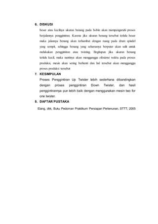 6. DISKUSI
besar atau kecilnya ukuran benang pada bobin akan mempengaruhi proses
berjalannya penggintiran. Karena jika ukuran benang tersebut terlalu besar
maka jalannya benang akan terhambat dengan ruang pada drum spindel
yang sempit, sehingga benang yang seharusnya berputar akan sulit untuk
melakukan penggintiran atau twisting. Begitupun jika ukuran benang
terlalu kecil, maka nantinya akan mengganggu efesiensi waktu pada proses
produksi, mesin akan sering berhenti dan hal tersebut akan mengganggu
proses produksi tersebut
7. KESIMPULAN
Proses Penggintiran Up Twister lebih sederhana dibandingkan
dengan proses penggintiran Down Twister, dan hasil
penggintirannya pun lebih baik dengan menggunakan mesin two for
one twister.
8. DAFTAR PUSTAKA
Elang, dkk, Buku Pedoman Praktikum Persiapan Pertenunan, STTT, 2005
 