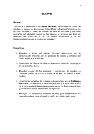 2
OBJETIVOS
General.
Aportar a la preservación del Medio Ambiente, fortaleciendo la cultura del
reciclaje, el cuidado de las cuencas hidrográficas y el aprovechamiento de los
recursos naturales a través del manejo de técnicas reciclable y realizando
campañas del adecuado manejo de las basuras, un proceso que debe ser
verificado con base en el uso de medios informáticos y de las
telecomunicaciones para la práctica de consultas.
Específicos.
 Consultar a través del internet, términos relacionados con la
contaminación ambiental, con los procesos de cuidado y protección del
medio ambiente y el reciclaje.
 Sistematizar la información obtenida durante el desarrollo del proyecto
en sus diferentes fases.
 Consultar acerca de los procesos y experiencias de reciclaje en
diferentes partes del mundo a través de la web, en revistas u otros
medios.
 Implementar campañas de reciclaje en la comunidad y en la Institución
educativa, concientizando a todas las personas que nos rodean acerca
de la importancia de la adecuada separación de los desechos orgánicos
y posible reutilización de desechos no orgánicos.
 Investigar e implementar diferentes técnicas para transformación de
material reciclable como el papel, el cartón, las botellas pet y otros.
 