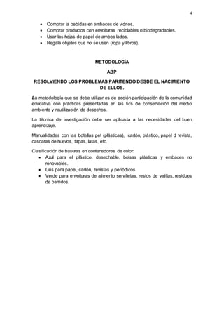 4
 Comprar la bebidas en embaces de vidrios.
 Comprar productos con envolturas reciclables o biodegradables.
 Usar las hojas de papel de ambos lados.
 Regala objetos que no se usen (ropa y libros).
METODOLOGÍA
ABP
RESOLVIENDO LOS PROBLEMAS PARITENDO DESDE EL NACIMIENTO
DE ELLOS.
La metodología que se debe utilizar es de acción-participación de la comunidad
educativa con prácticas presentadas en las tics de conservación del medio
ambiente y reutilización de desechos.
La técnica de investigación debe ser aplicada a las necesidades del buen
aprendizaje.
Manualidades con las botellas pet (plásticas), cartón, plástico, papel d revista,
cascaras de huevos, tapas, latas, etc.
Clasificación de basuras en contenedores de color:
 Azul para el plástico, desechable, bolsas plásticas y embaces no
renovables.
 Gris para papel, cartón, revistas y periódicos.
 Verde para envolturas de alimento servilletas, restos de vajillas, residuos
de barridos.
 