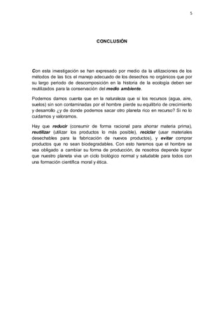 5
CONCLUSIÓN
Con esta investigación se han expresado por medio da la utilizaciones de los
métodos de las tics el manejo adecuado de los desechos no orgánicos que por
su largo periodo de descomposición en la historia de la ecología deben ser
reutilizados para la conservación del medio ambiente.
Podemos darnos cuenta que en la naturaleza que si los recursos (agua, aire,
suelos) sin son contaminadas por el hombre pierde su equilibrio de crecimiento
y desarrollo ¿y de donde podemos sacar otro planeta rico en recurso? Si no lo
cuidamos y valoramos.
Hay que reducir (consumir de forma racional para ahorrar materia prima),
reutilizar (utilizar los productos lo más posible), reciclar (usar materiales
desechables para la fabricación de nuevos productos), y evitar comprar
productos que no sean biodegradables. Con esto haremos que el hombre se
vea obligado a cambiar su forma de producción, de nosotros depende lograr
que nuestro planeta viva un ciclo biológico normal y saludable para todos con
una formación científica moral y ética.
 
