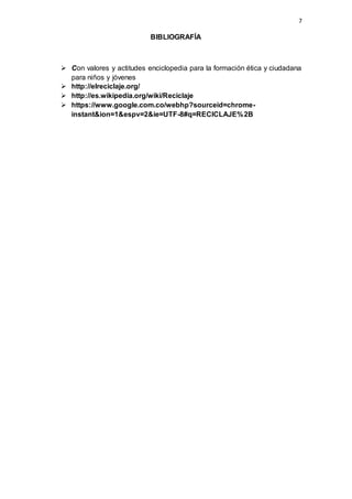 7
BIBLIOGRAFÍA
 Con valores y actitudes enciclopedia para la formación ética y ciudadana
para niños y jóvenes
 http://elreciclaje.org/
 http://es.wikipedia.org/wiki/Reciclaje
 https://www.google.com.co/webhp?sourceid=chrome-
instant&ion=1&espv=2&ie=UTF-8#q=RECICLAJE%2B
 