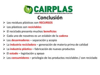 Conclusión
 Los residuos plásticos son RECURSOS
 Los plásticos son reciclables
 El reciclado presenta muchos beneficios
 Cada uno de nosotros es un eslabón de la cadena
 Los desarmaderos – separación y acopio
 La industria recicladora – generación de materia prima de calidad
 La industria plástica – fabricación de nuevos productos
 El estado – legislación y apoyo
 Los consumidores – privilegio de los productos reciclables / con reciclado
 