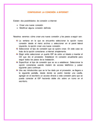 CONFIGURAR LA CONEXIÓN A INTERNET
Existen dos posibilidades de conexión a internet:
 Crear una nueva conexión
 Modificar alguna conexión definida
Nosotros veremos cómo crear una nueva conexión y los pasos a seguir son:
La ventana en la que se encuentra seleccionar la opción nueva
conexión desde el menú archivo o seleccionar en el panel lateral
izquierdo, la opción crear una nueva conexión.
Seleccionar el tipo de conexión que se quiere crear. En este caso se
trata de la opción conectarse a internet simplemente.
Elegir entre seleccionar un puerto ISP de entre un listado o insertar el
CD que dio el proveedor. Establecer mi conexión anualmente para
seguir todos los pasos de la instalación.
Especificar el tipo de conexión que se va a establecer. Seleccionar la
opción conectarse usando modem de acceso telefónico y pulsar
siguiente para continuar.
Una vez introducidos que se le fue dado por el proveedor, se llegara a
la siguiente pantalla, desde donde se podrá mandar una casilla,
agregar en el escritorio un acceso directo a esta conexión para que se
pueda conectar al ISP haciendo doble clic sobre un icono en el
escritorio.
 