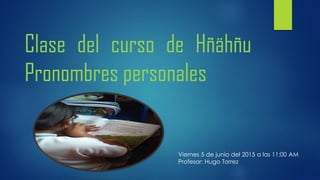 Clase del curso de Hñähñu
Pronombres personales
Viernes 5 de junio del 2015 a las 11:00 AM
Profesor: Hugo Torrez
 