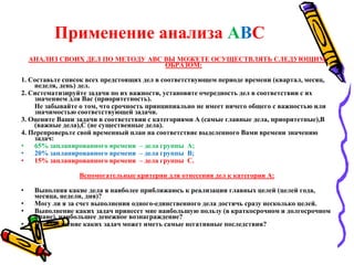 Применение анализа АВС
АНАЛИЗ СВОИХ ДЕЛ ПО МЕТОДУ АВС ВЫ МОЖЕТЕ ОСУЩЕСТВЛЯТЬ СЛЕДУЮЩИМ
ОБРАЗОМ:
1. Составьте список всех предстоящих дел в соответствующем периоде времени (квартал, месяц,
неделя, день) дел.
2. Систематизируйте задачи по их важности, установите очередность дел в соответствии с их
значением для Вас (приоритетность).
Не забывайте о том, что срочность принципиально не имеет ничего общего с важностью или
значимостью соответствующей задачи.
3. Оцените Ваши задачи в соответствии с категориями А (самые главные дела, приоритетные),В
(важные дела),С (не существенные дела).
4. Перепроверьте свой временный план на соответствие выделенного Вами времени значению
задач:
• 65% запланированного времени – дела группы А;
• 20% запланированного времени – дела группы В;
• 15% запланированного времени – дела группы С.
Вспомогательные критерии для отнесения дел к категории А:
• Выполняя какие дела я наиболее приближаюсь к реализации главных целей (целей года,
месяца, недели, дня)?
• Могу ли я за счет выполнения одного-единственного дела достичь сразу несколько целей.
• Выполнение каких задач принесет мне наибольшую пользу (в краткосрочном и долгосрочном
плане), наибольшее денежное вознаграждение?
• Невыполнение каких задач может иметь самые негативные последствия?
 