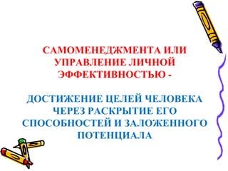 САМОМЕНЕДЖМЕНТА ИЛИ
УПРАВЛЕНИЕ ЛИЧНОЙ
ЭФФЕКТИВНОСТЬЮ -
ДОСТИЖЕНИЕ ЦЕЛЕЙ ЧЕЛОВЕКА
ЧЕРЕЗ РАСКРЫТИЕ ЕГО
СПОСОБНОСТЕЙ И ЗАЛОЖЕННОГО
ПОТЕНЦИАЛА
 