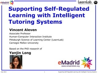 1July 2015 Supporting Self-Regulated Learning with Intelligent Tutoring Systems
Supporting Self-Regulated
Learning with Intelligent
Tutoring Systems
Vincent Aleven
Associate Professor
Human-Computer Interaction Institute
Pittsburgh Science of Learning Center (LearnLab)
Carnegie Mellon University
Based on the PhD research of
Yanjin Long
 