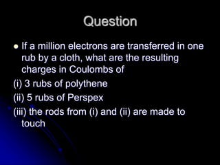 Question
 If a million electrons are transferred in one
rub by a cloth, what are the resulting
charges in Coulombs of
(i) 3 rubs of polythene
(ii) 5 rubs of Perspex
(iii) the rods from (i) and (ii) are made to
touch
 