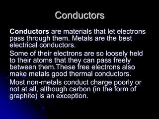 Conductors
Conductors are materials that let electrons
pass through them. Metals are the best
electrical conductors.
Some of their electrons are so loosely held
to their atoms that they can pass freely
between them.These free electrons also
make metals good thermal conductors.
Most non-metals conduct charge poorly or
not at all, although carbon (in the form of
graphite) is an exception.
 