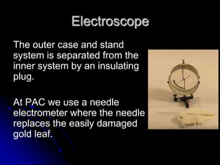Electroscope
The outer case and stand
system is separated from the
inner system by an insulating
plug.
At PAC we use a needle
electrometer where the needle
replaces the easily damaged
gold leaf.
 