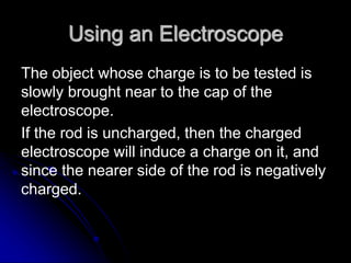 Using an Electroscope
The object whose charge is to be tested is
slowly brought near to the cap of the
electroscope.
If the rod is uncharged, then the charged
electroscope will induce a charge on it, and
since the nearer side of the rod is negatively
charged.
 