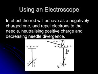 Using an Electroscope
In effect the rod will behave as a negatively
charged one, and repel electrons to the
needle, neutralising positive charge and
decreasing needle divergence.
 