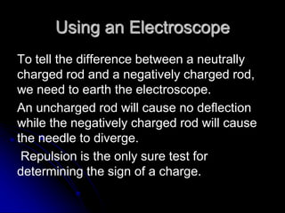 Using an Electroscope
To tell the difference between a neutrally
charged rod and a negatively charged rod,
we need to earth the electroscope.
An uncharged rod will cause no deflection
while the negatively charged rod will cause
the needle to diverge.
Repulsion is the only sure test for
determining the sign of a charge.
 