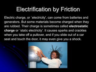 Electrification by Friction
Electric charge, or `electricity', can come from batteries and
generators. But some materials become charged when they
are rubbed. Their charge is sometimes called electrostatic
charge or `static electricity'. It causes sparks and crackles
when you take off a pullover, and if you slide out of a car
seat and touch the door, it may even give you a shock.
 
