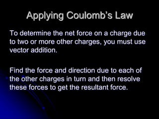 Applying Coulomb’s Law
To determine the net force on a charge due
to two or more other charges, you must use
vector addition.
Find the force and direction due to each of
the other charges in turn and then resolve
these forces to get the resultant force.
 