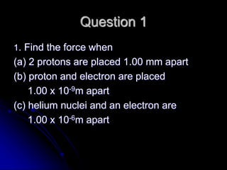 Question 1
1. Find the force when
(a) 2 protons are placed 1.00 mm apart
(b) proton and electron are placed
1.00 x 10-9m apart
(c) helium nuclei and an electron are
1.00 x 10-6m apart
 