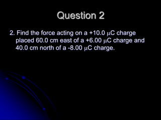 Question 2
2. Find the force acting on a +10.0 C charge
placed 60.0 cm east of a +6.00 C charge and
40.0 cm north of a -8.00 C charge.
 