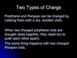 Two Types of Charge
Polythene and Perspex can be charged by
rubbing them with a dry, woollen cloth.
When two charged polythene rods are
brought close together, they repel (try to
push each other apart).
The same thing happens with two charged
Perspex rods.
 